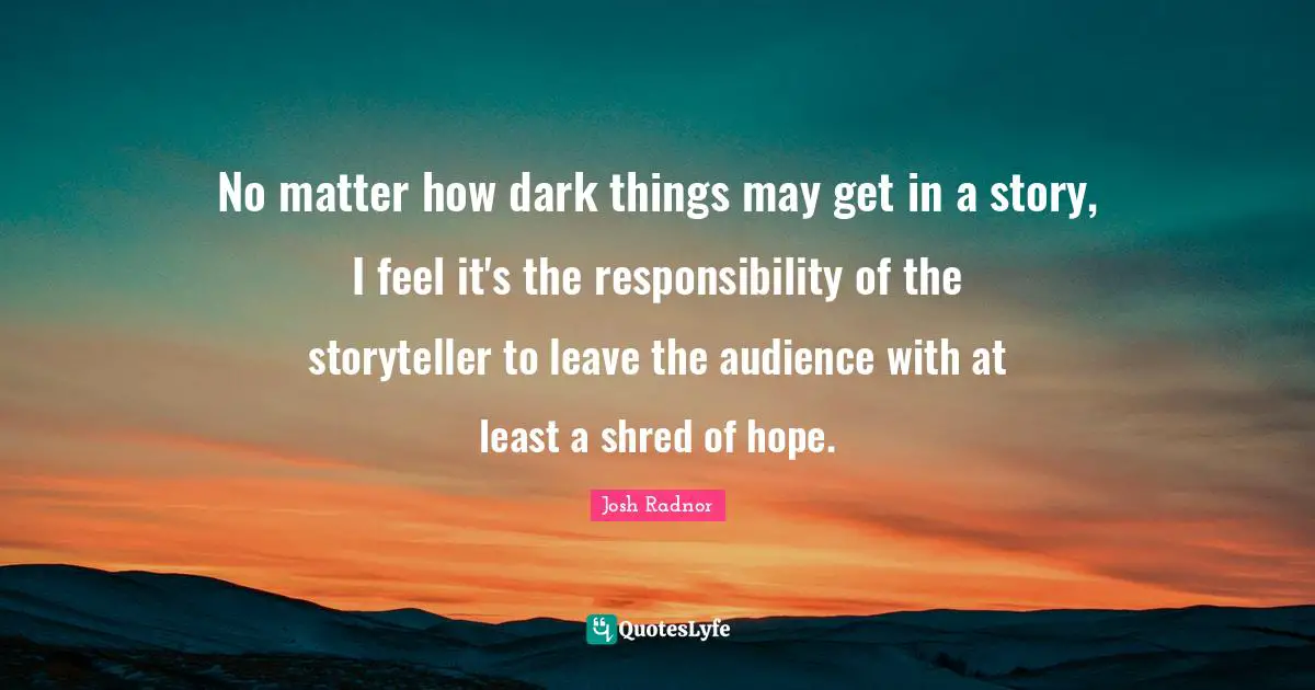 Josh Radnor Quotes: "No matter how dark things may get in a story, I feel it's the responsibility of the storyteller to leave the audience with at least a shred of hope."