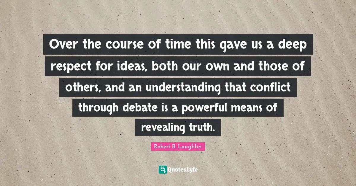 Over the course of time this gave us a deep respect for ideas, both our own and those of others, and an understanding that conflict through debate is a powerful means of revealing truth.