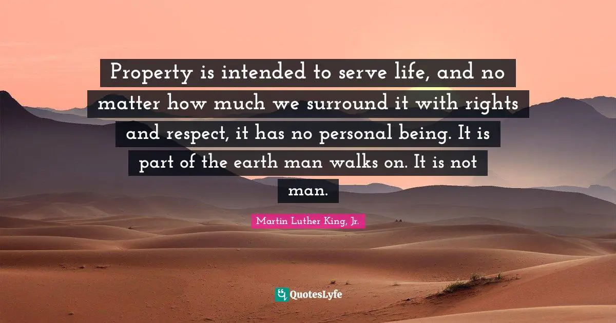 Property is intended to serve life, and no matter how much we surround it with rights and respect, it has no personal being. It is part of the earth man walks on. It is not man.