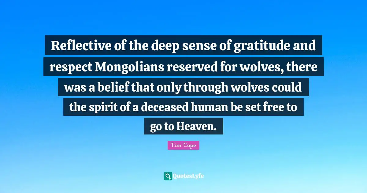 Reflective of the deep sense of gratitude and respect Mongolians reserved for wolves, there was a belief that only through wolves could the spirit of a deceased human be set free to go to Heaven.