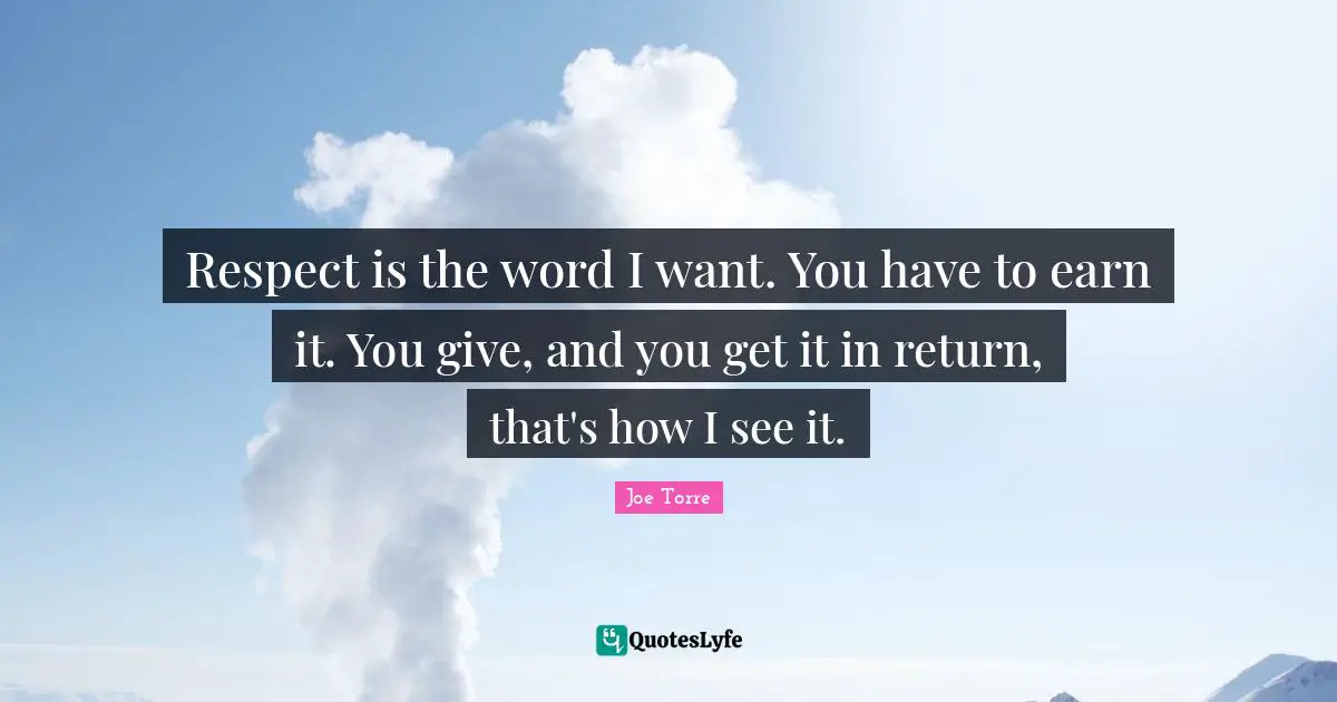 Respect is the word I want. You have to earn it. You give, and you get it in return, that's how I see it.