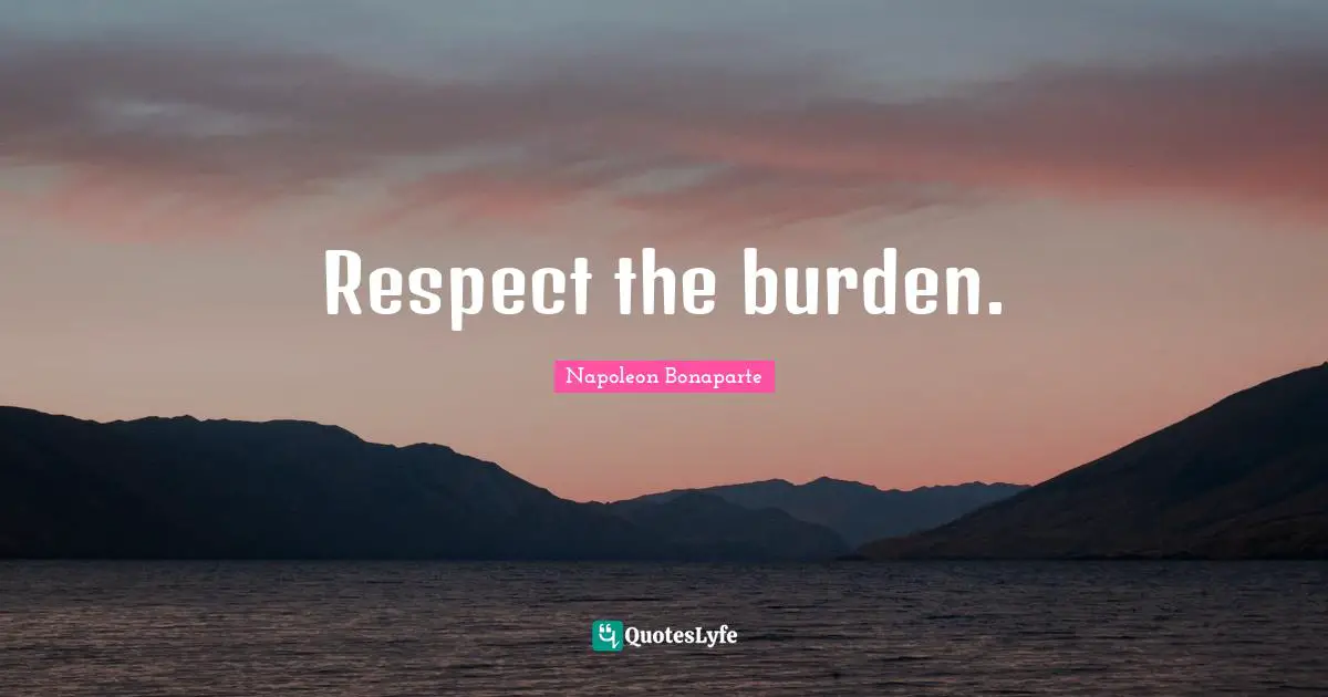 Respect the burden.