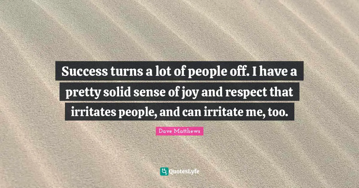 Success turns a lot of people off. I have a pretty solid sense of joy and respect that irritates people, and can irritate me, too.