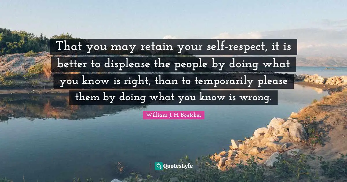 That you may retain your self-respect, it is better to displease the people by doing what you know is right, than to temporarily please them by doing what you know is wrong.