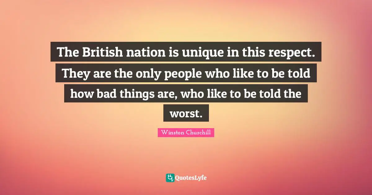 The British nation is unique in this respect. They are the only people who like to be told how bad things are, who like to be told the worst.