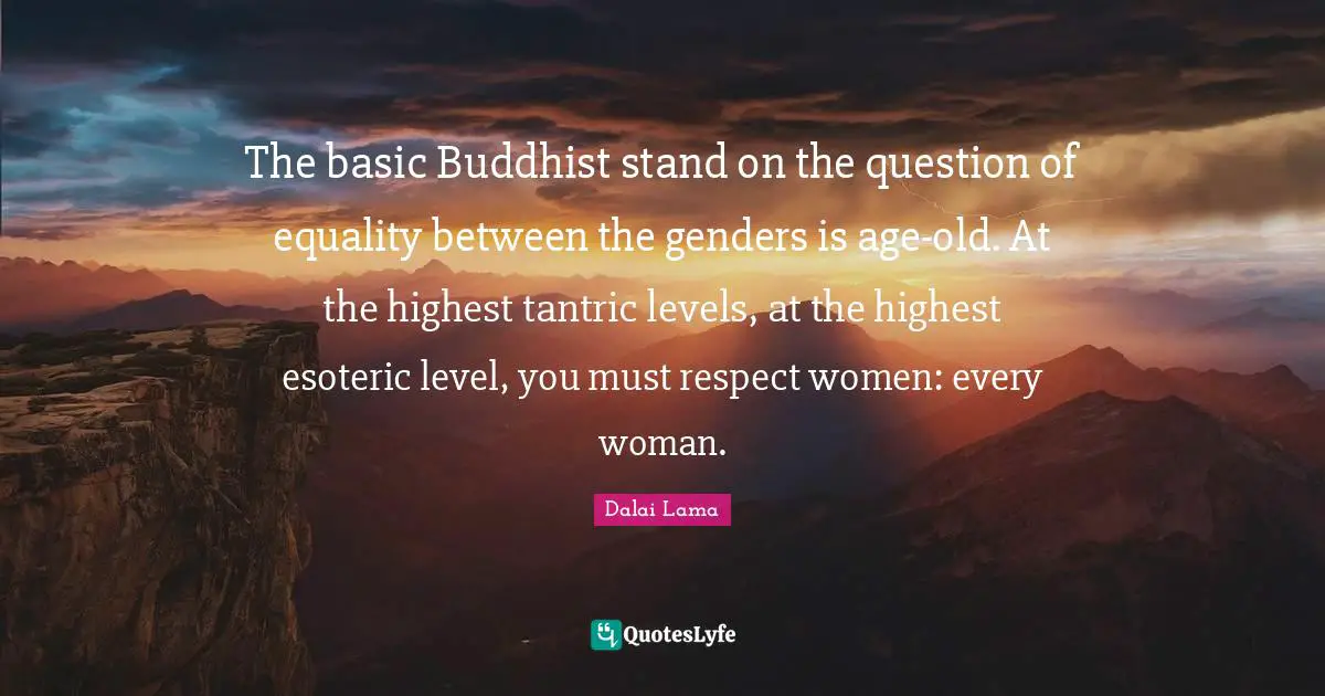 The basic Buddhist stand on the question of equality between the genders is age-old. At the highest tantric levels, at the highest esoteric level, you must respect women: every woman.