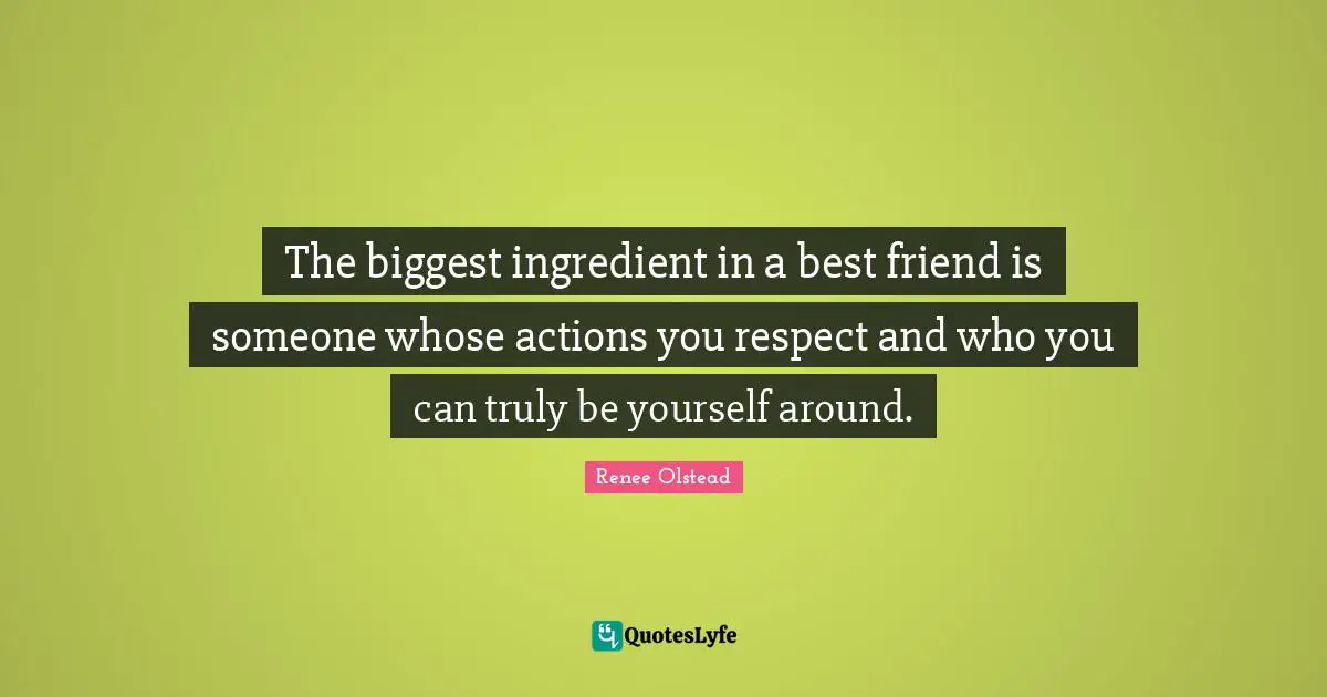 The biggest ingredient in a best friend is someone whose actions you respect and who you can truly be yourself around.