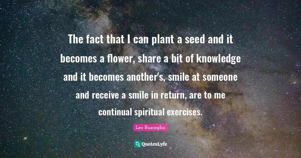 Flower Quotes: "The fact that I can plant a seed and it becomes a flower, share a bit of knowledge and it becomes another's, smile at someone and receive a smile in return, are to me continual spiritual exercises."
