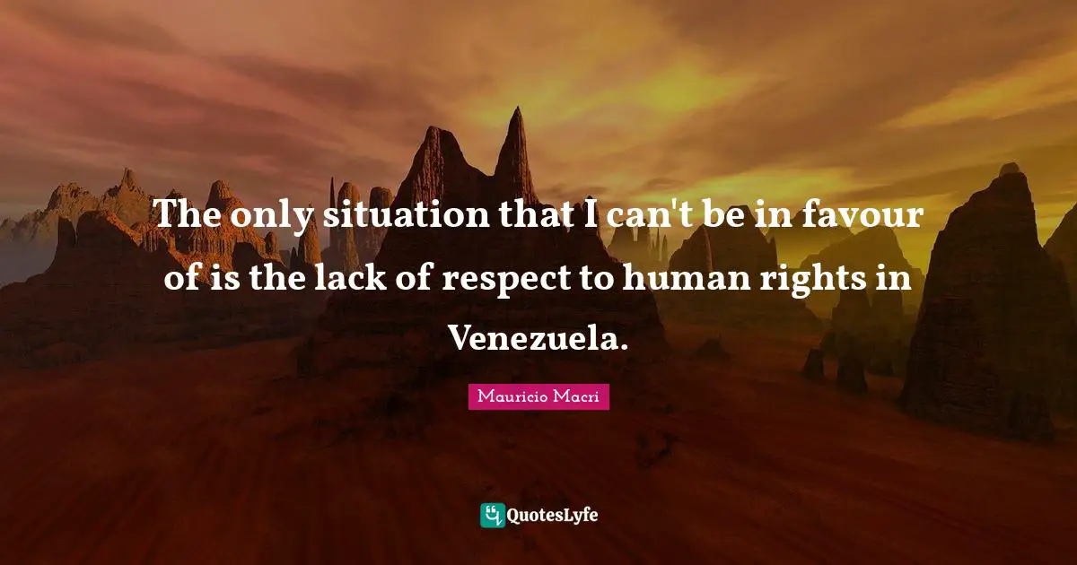 The only situation that I can't be in favour of is the lack of respect to human rights in Venezuela.