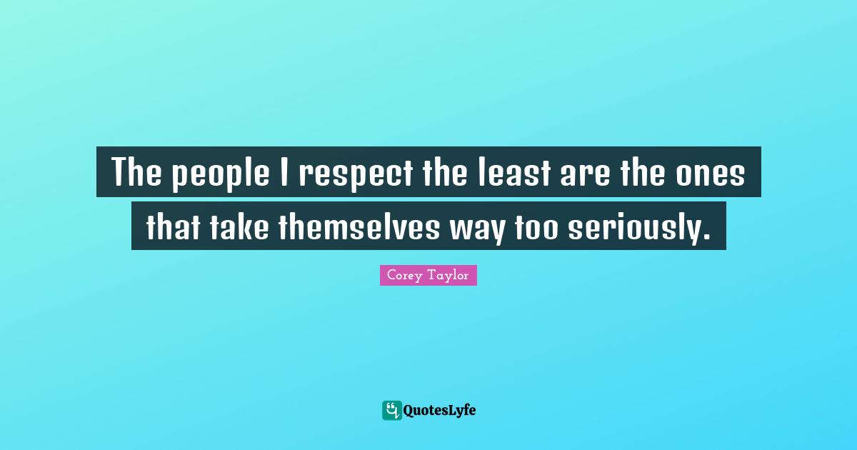 The people I respect the least are the ones that take themselves way too seriously.