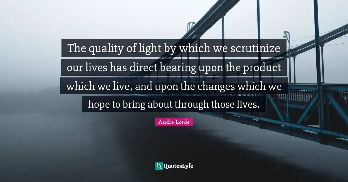 The quality of light by which we scrutinize our lives has direct bearing upon the product which we live, and upon the changes which we hope to bring about through those lives.