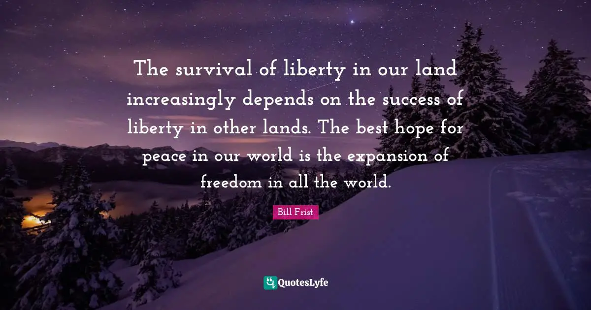 The survival of liberty in our land increasingly depends on the success of liberty in other lands. The best hope for peace in our world is the expansion of freedom in all the world.