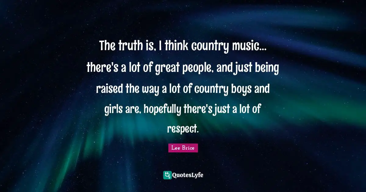 The truth is, I think country music... there's a lot of great people, and just being raised the way a lot of country boys and girls are, hopefully there's just a lot of respect.