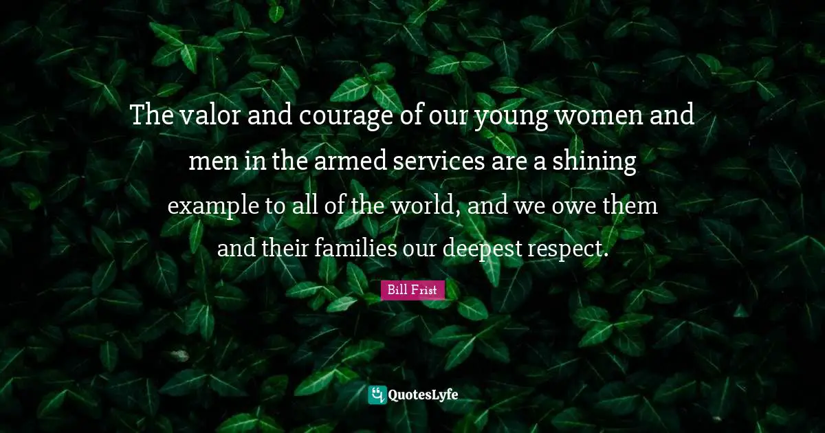 The valor and courage of our young women and men in the armed services are a shining example to all of the world, and we owe them and their families our deepest respect.