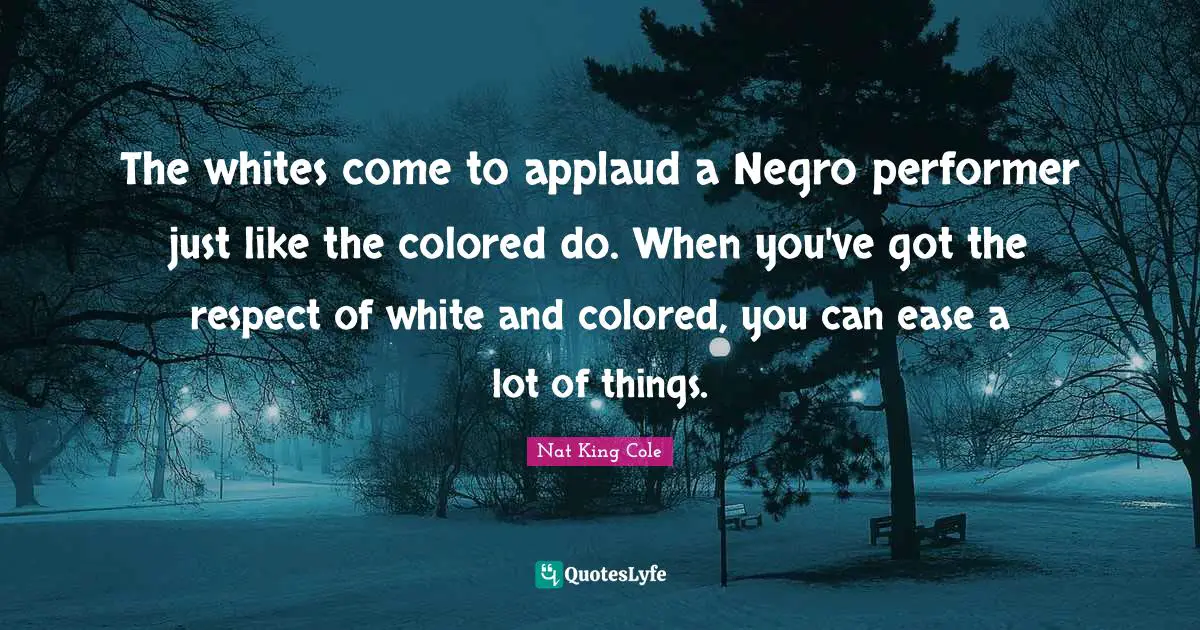 The whites come to applaud a Negro performer just like the colored do. When you've got the respect of white and colored, you can ease a lot of things.