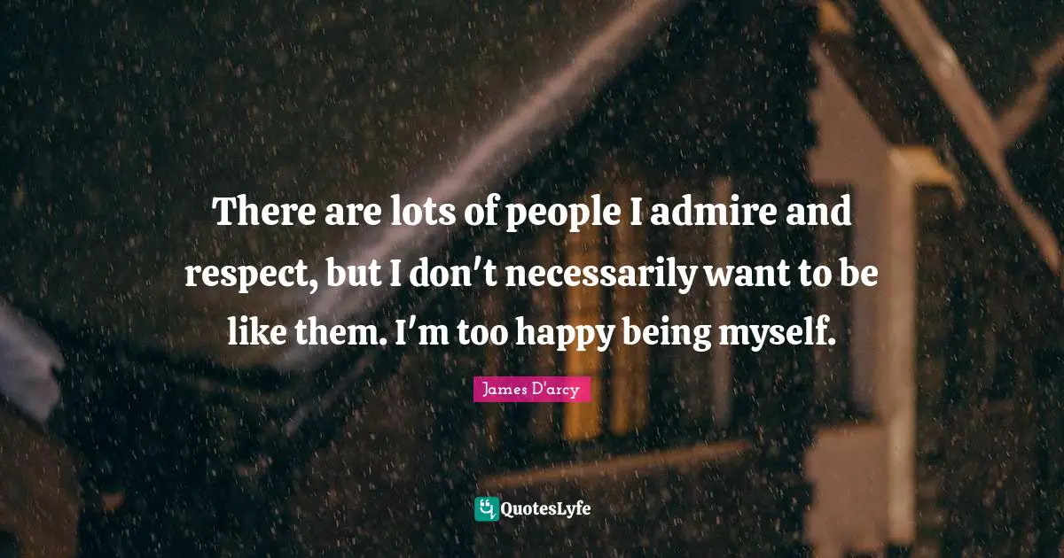 There are lots of people I admire and respect, but I don't necessarily want to be like them. I'm too happy being myself.
