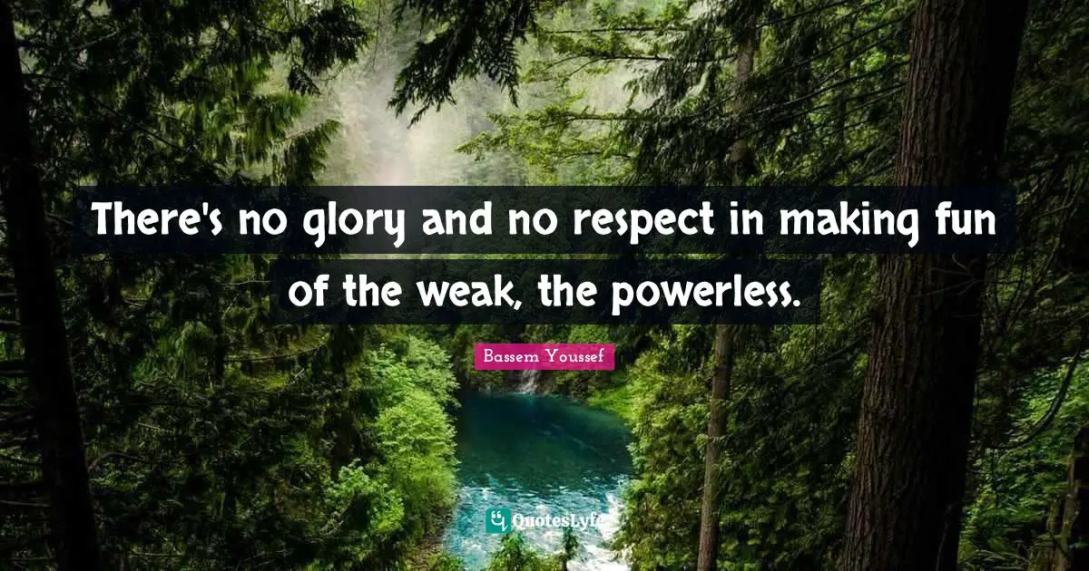 There's no glory and no respect in making fun of the weak, the powerless.