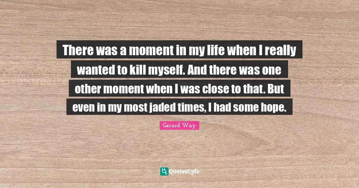 There was a moment in my life when I really wanted to kill myself. And there was one other moment when I was close to that. But even in my most jaded times, I had some hope.