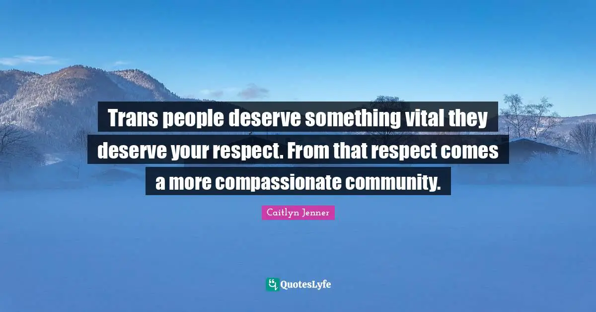 Trans people deserve something vital they deserve your respect. From that respect comes a more compassionate community.