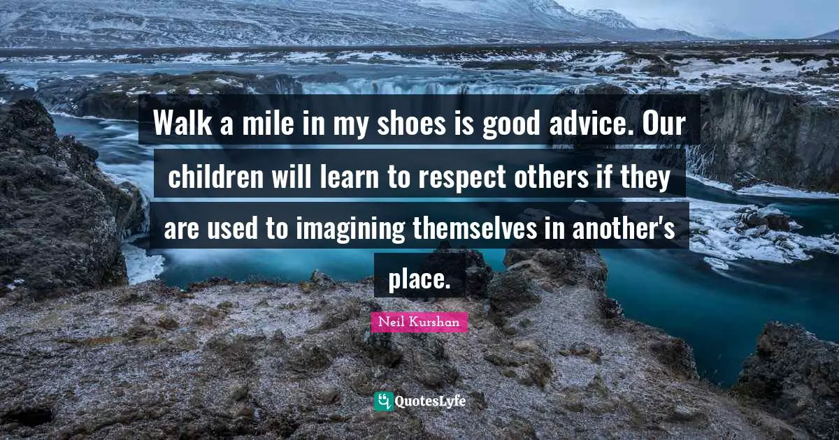 Walk a mile in my shoes is good advice. Our children will learn to respect others if they are used to imagining themselves in another's place.
