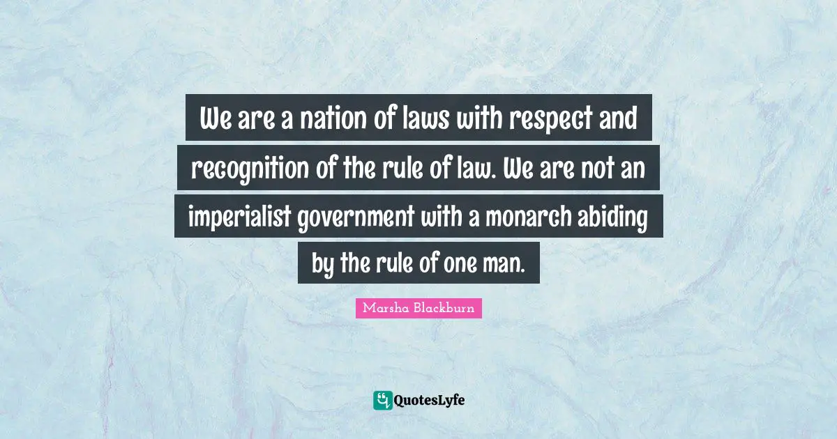 We are a nation of laws with respect and recognition of the rule of law. We are not an imperialist government with a monarch abiding by the rule of one man.