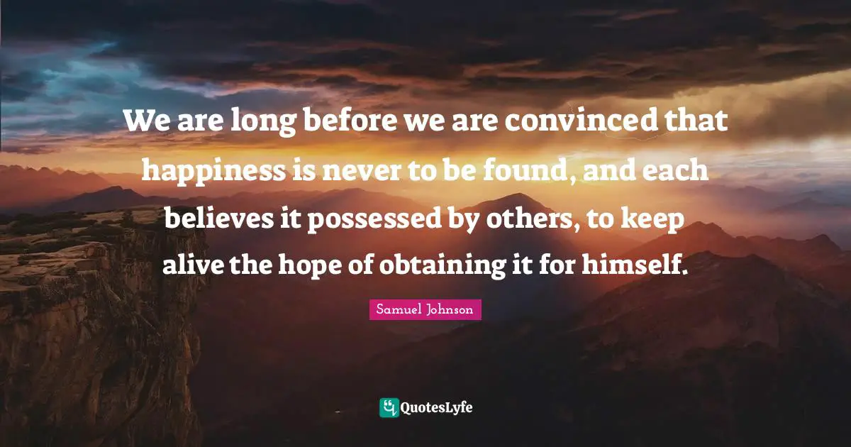 We are long before we are convinced that happiness is never to be found, and each believes it possessed by others, to keep alive the hope of obtaining it for himself.