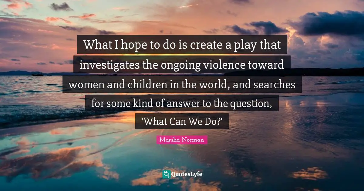 Marsha Norman Quotes: "What I hope to do is create a play that investigates the ongoing violence toward women and children in the world, and searches for some kind of answer to the question, 'What Can We Do?'"