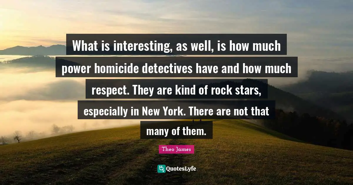 What is interesting, as well, is how much power homicide detectives have and how much respect. They are kind of rock stars, especially in New York. There are not that many of them.