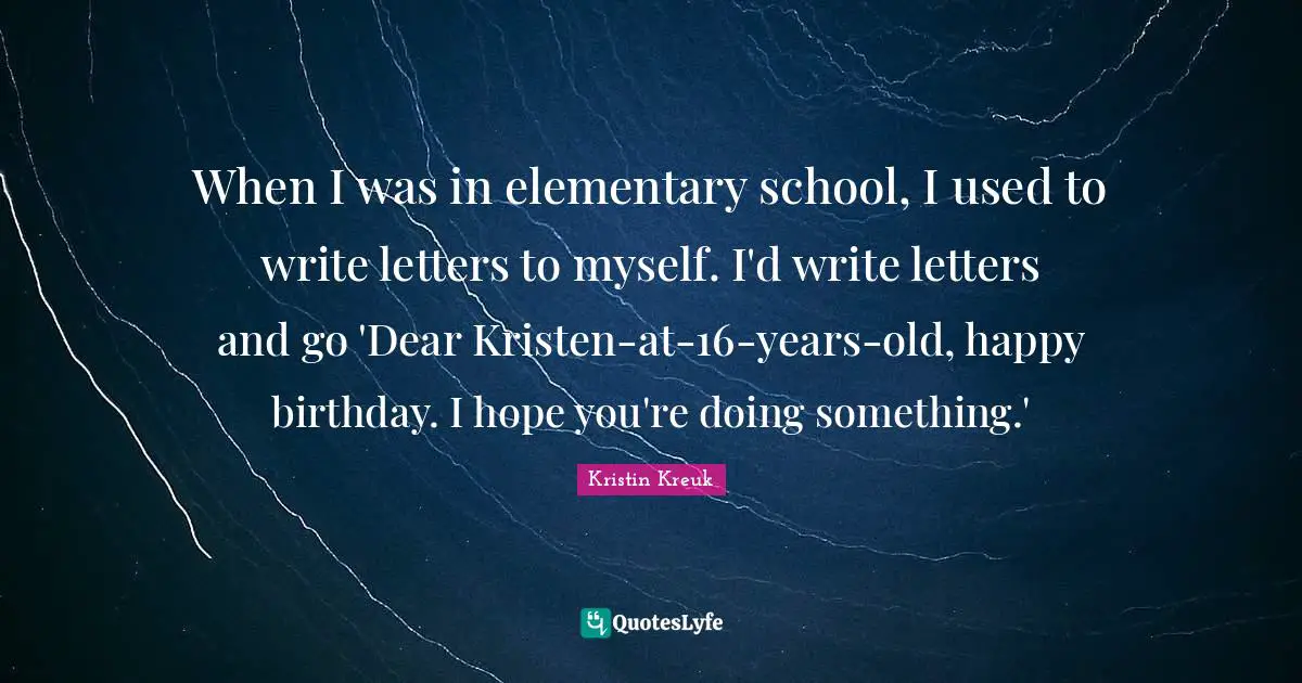 When I was in elementary school, I used to write letters to myself. I'd write letters and go 'Dear Kristen-at-16-years-old, happy birthday. I hope you're doing something.'