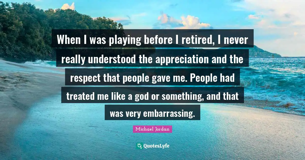 Michael Jordan Quotes: When I was playing before I retired, I never really understood the appreciation and the respect that people gave me. People had treated me like a god or something, and that was very embarrassing.