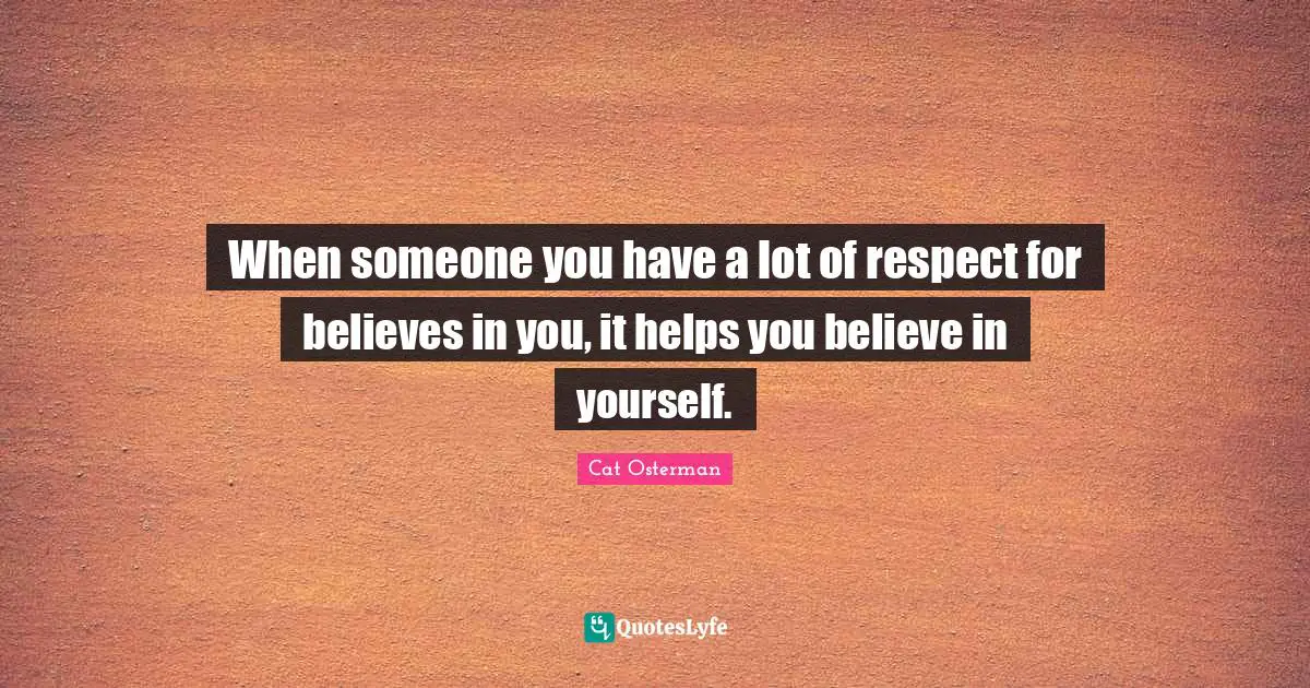 When someone you have a lot of respect for believes in you, it helps you believe in yourself.