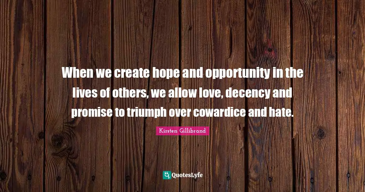 When we create hope and opportunity in the lives of others, we allow love, decency and promise to triumph over cowardice and hate.