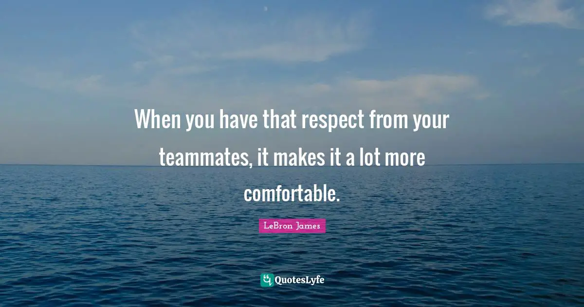 When you have that respect from your teammates, it makes it a lot more comfortable.