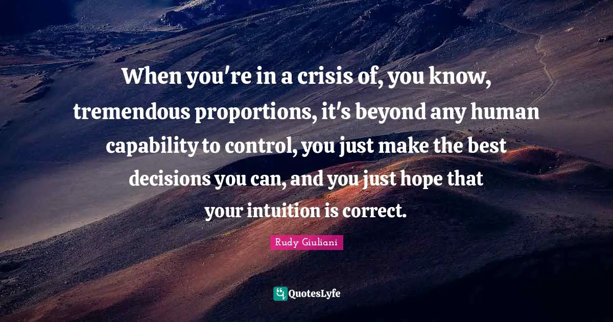 When you're in a crisis of, you know, tremendous proportions, it's beyond any human capability to control, you just make the best decisions you can, and you just hope that your intuition is correct.