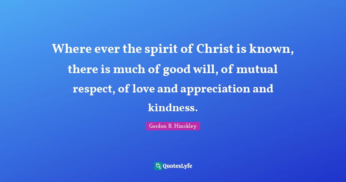 Where ever the spirit of Christ is known, there is much of good will, of mutual respect, of love and appreciation and kindness.