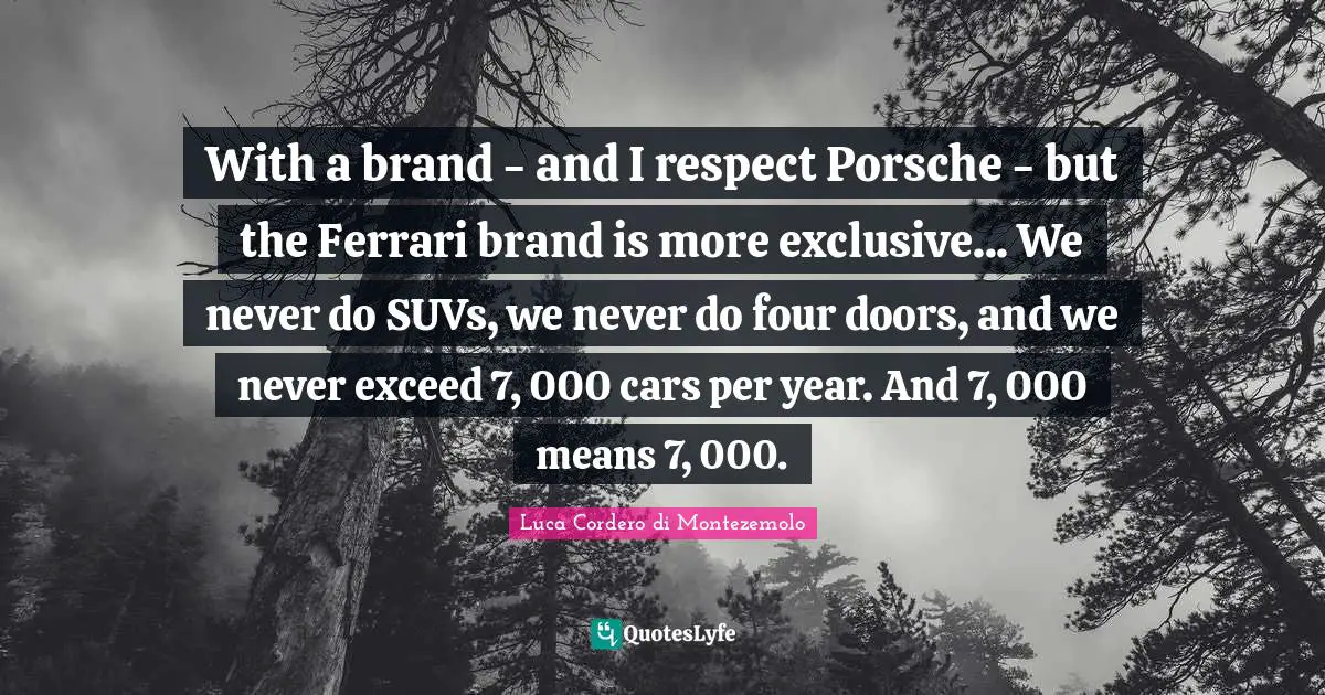 With a brand - and I respect Porsche - but the Ferrari brand is more exclusive... We never do SUVs, we never do four doors, and we never exceed 7, 000 cars per year. And 7, 000 means 7, 000.