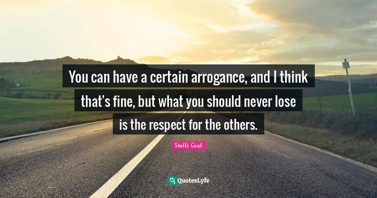 You can have a certain arrogance, and I think that's fine, but what you should never lose is the respect for the others.