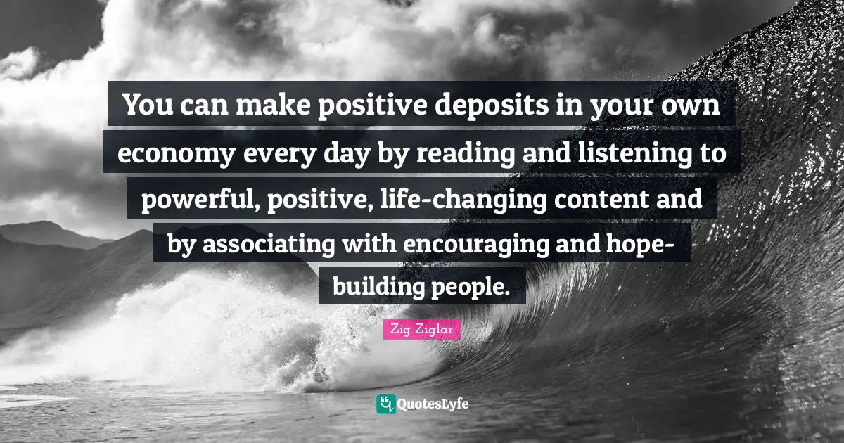 You can make positive deposits in your own economy every day by reading and listening to powerful, positive, life-changing content and by associating with encouraging and hope-building people.