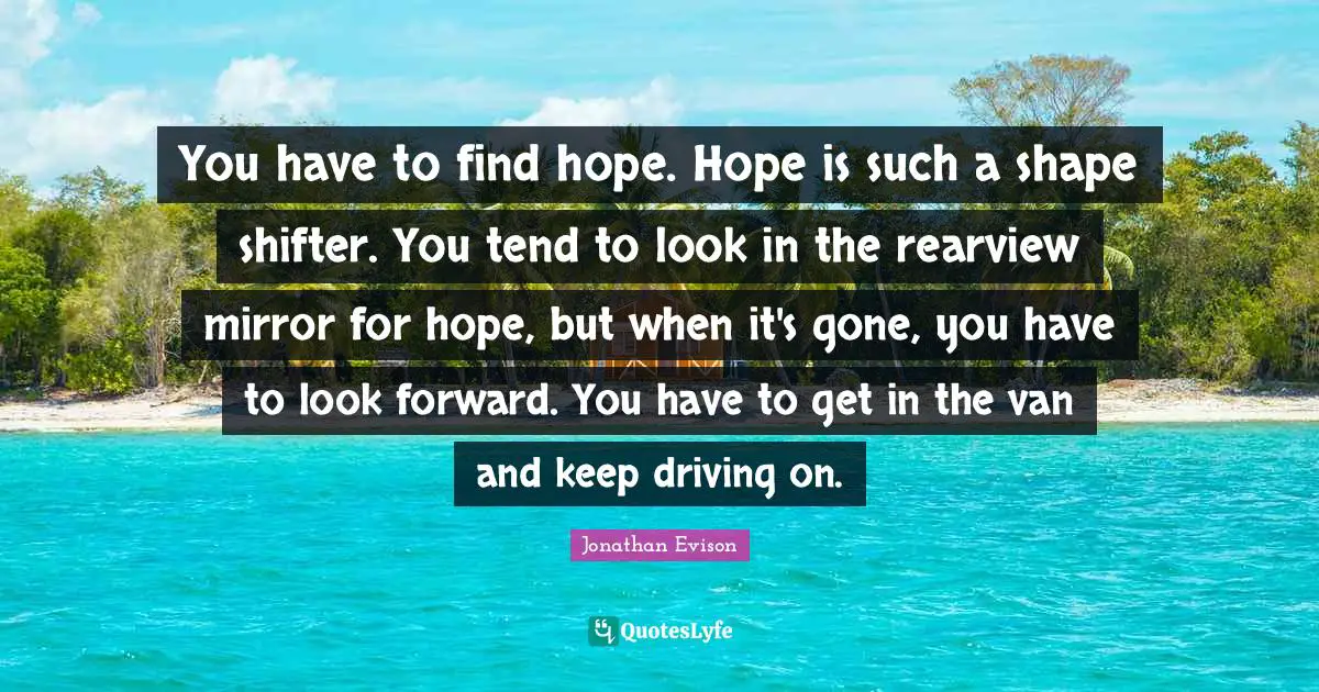 You have to find hope. Hope is such a shape shifter. You tend to look in the rearview mirror for hope, but when it's gone, you have to look forward. You have to get in the van and keep driving on.