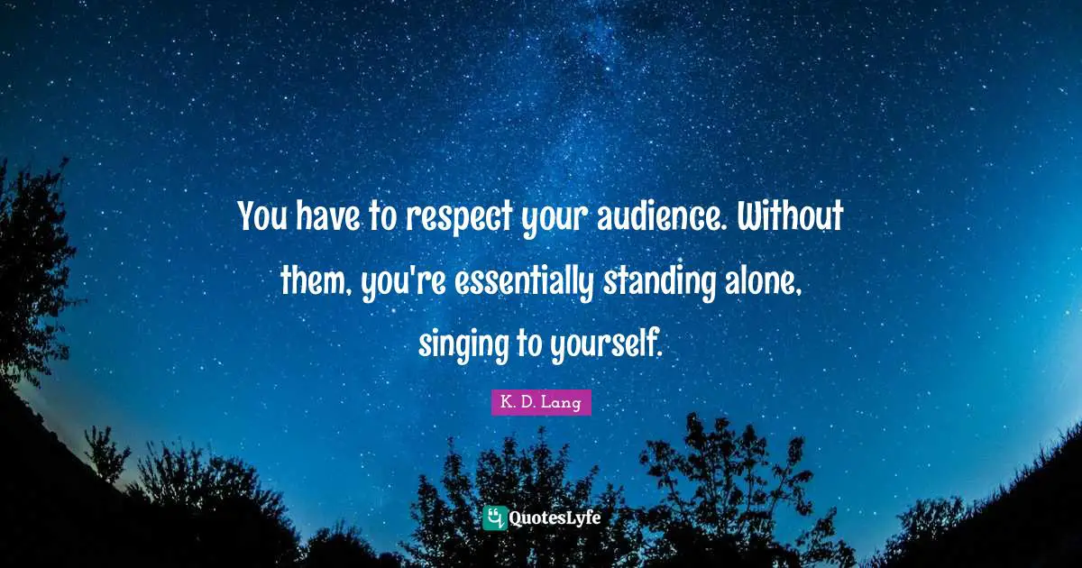 You have to respect your audience. Without them, you're essentially standing alone, singing to yourself.