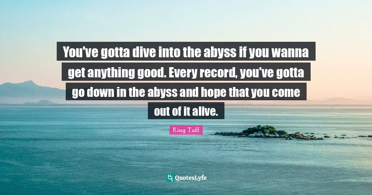 You've gotta dive into the abyss if you wanna get anything good. Every record, you've gotta go down in the abyss and hope that you come out of it alive.