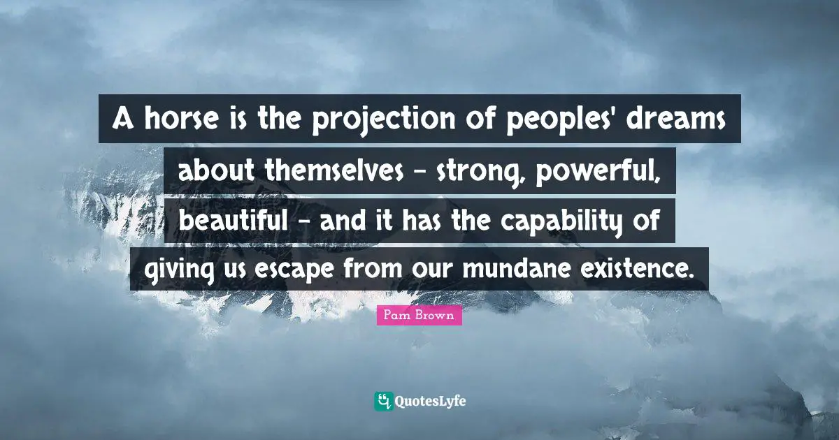 A horse is the projection of peoples' dreams about themselves - strong, powerful, beautiful - and it has the capability of giving us escape from our mundane existence.