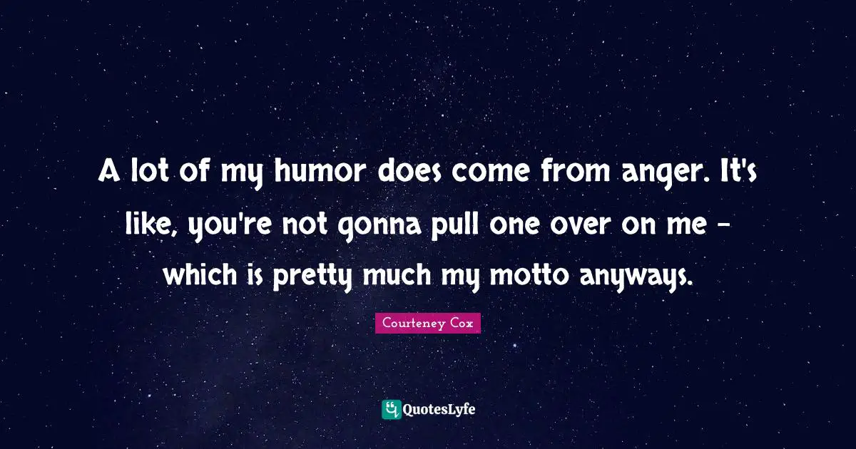 A lot of my humor does come from anger. It's like, you're not gonna pull one over on me - which is pretty much my motto anyways.