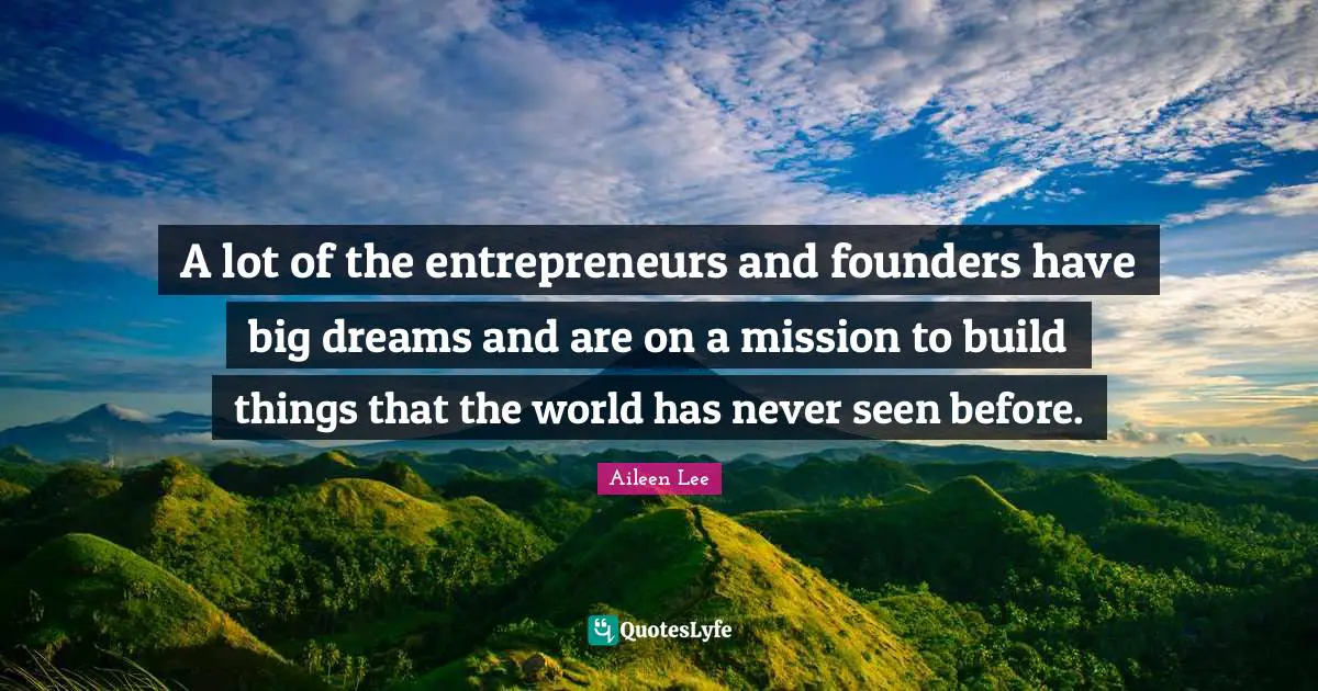 A lot of the entrepreneurs and founders have big dreams and are on a mission to build things that the world has never seen before.
