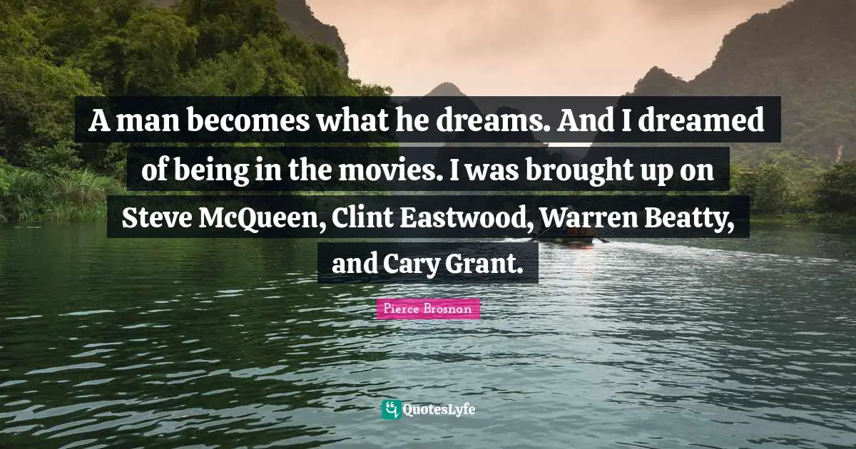 Pierce Brosnan Quotes: "A man becomes what he dreams. And I dreamed of being in the movies. I was brought up on Steve McQueen, Clint Eastwood, Warren Beatty, and Cary Grant."