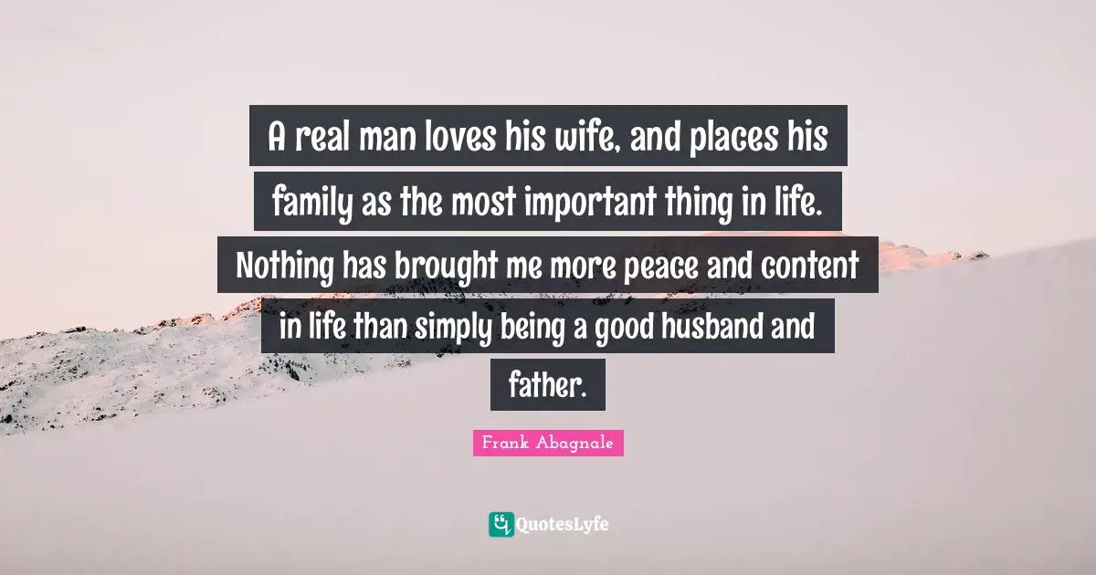 A real man loves his wife, and places his family as the most important thing in life. Nothing has brought me more peace and content in life than simply being a good husband and father.
