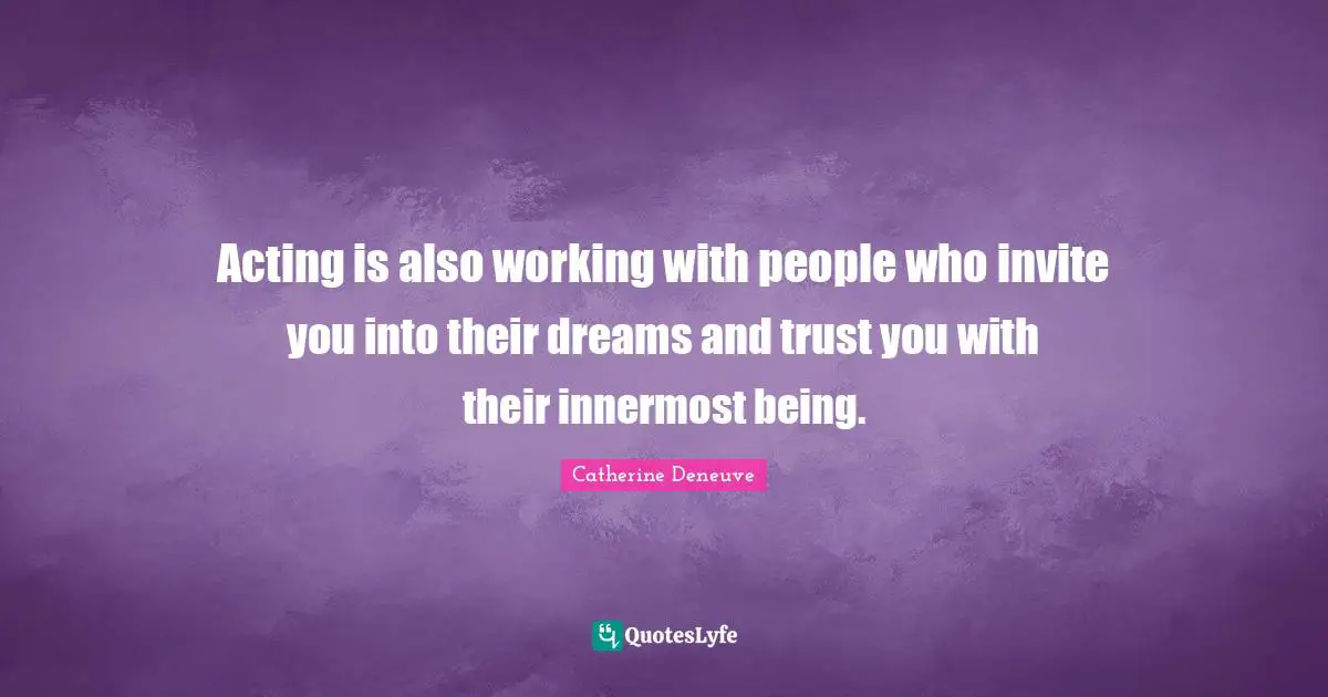 Acting is also working with people who invite you into their dreams and trust you with their innermost being.