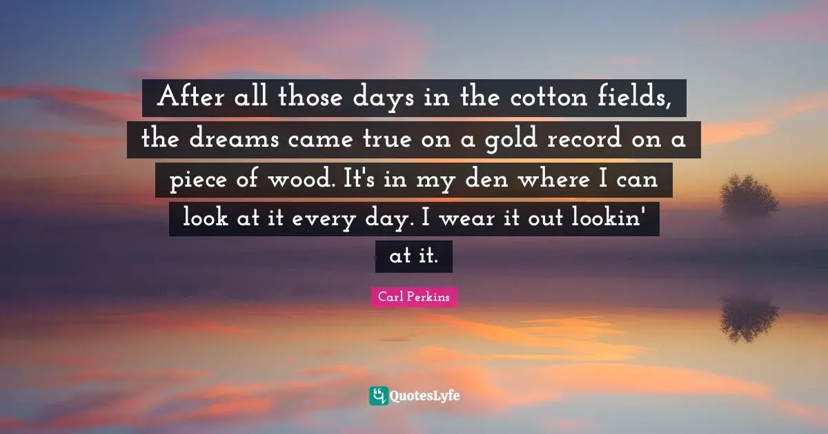 After all those days in the cotton fields, the dreams came true on a gold record on a piece of wood. It's in my den where I can look at it every day. I wear it out lookin' at it.