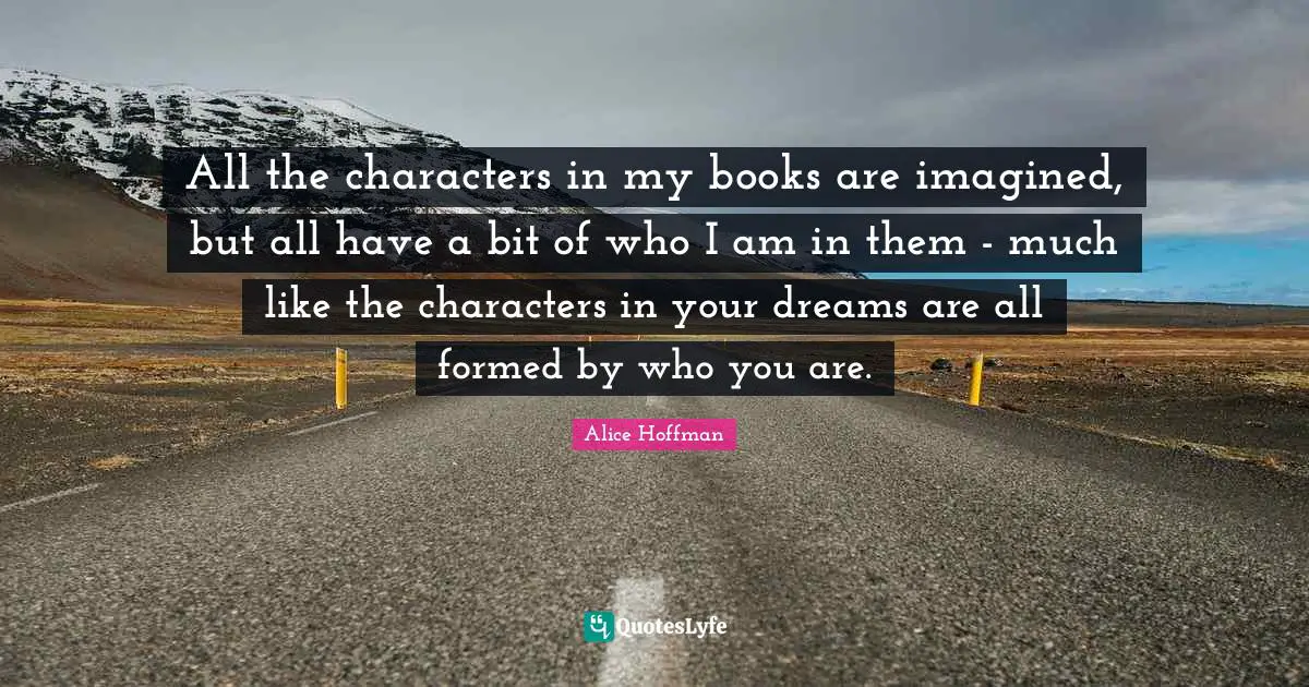 All the characters in my books are imagined, but all have a bit of who I am in them - much like the characters in your dreams are all formed by who you are.