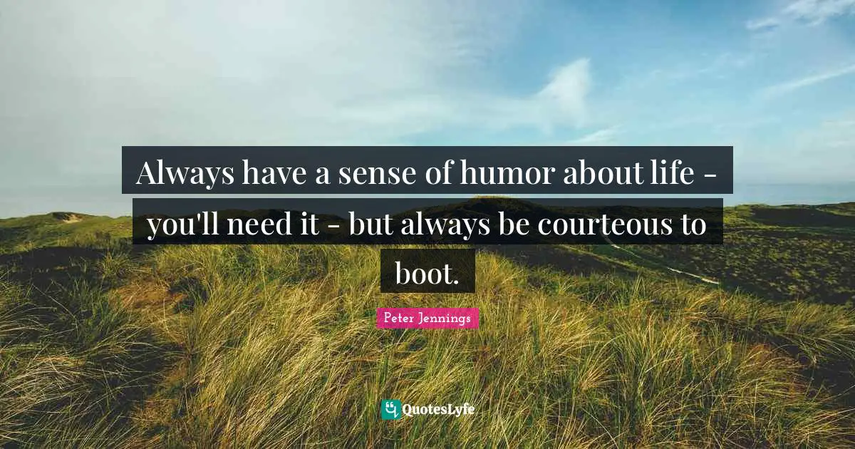 Always have a sense of humor about life - you'll need it - but always be courteous to boot.